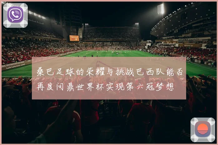 桑巴足球的荣耀与挑战巴西队能否再度问鼎世界杯实现第六冠梦想