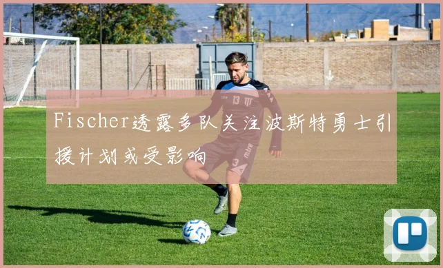 Fischer透露多队关注波斯特勇士引援计划或受影响