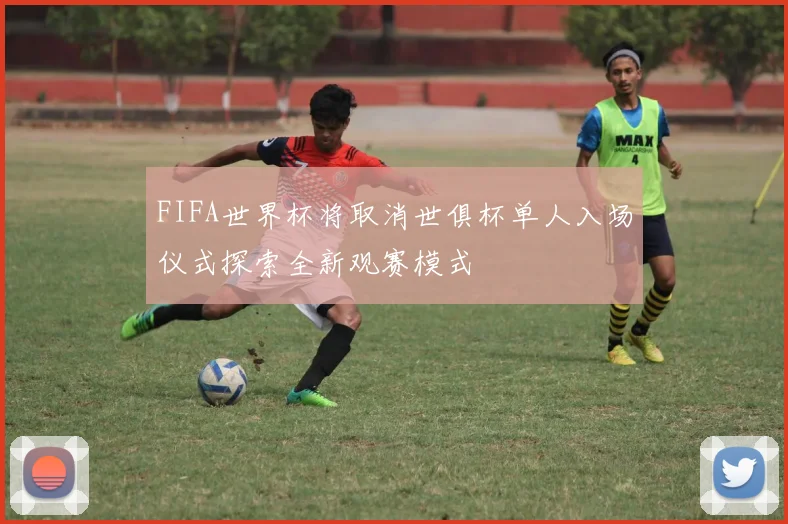 FIFA世界杯将取消世俱杯单人入场仪式探索全新观赛模式