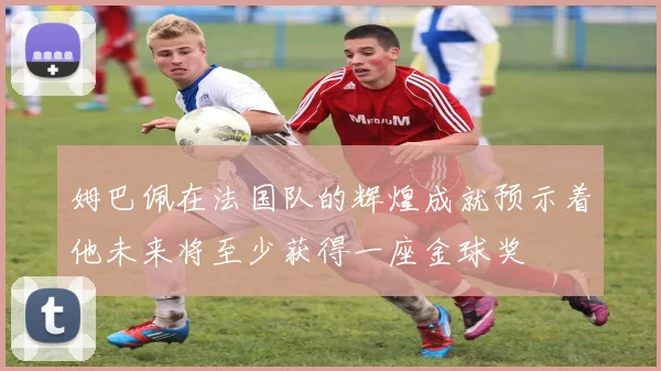 姆巴佩在法国队的辉煌成就预示着他未来将至少获得一座金球奖