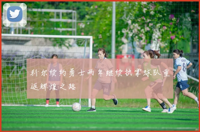 科尔续约勇士两年继续执掌球队重返辉煌之路