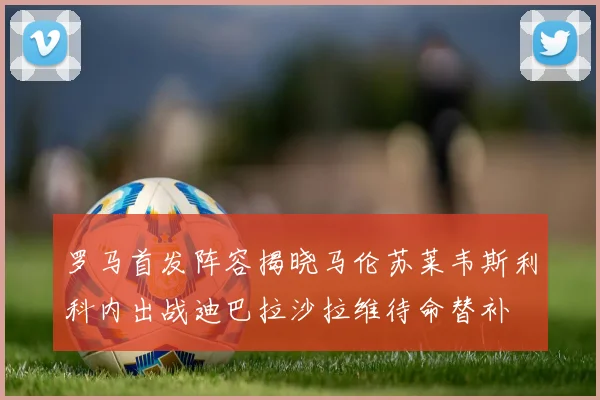 罗马首发阵容揭晓马伦苏莱韦斯利科内出战迪巴拉沙拉维待命替补