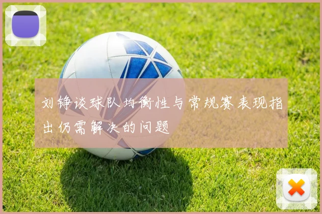 刘铮谈球队均衡性与常规赛表现指出仍需解决的问题